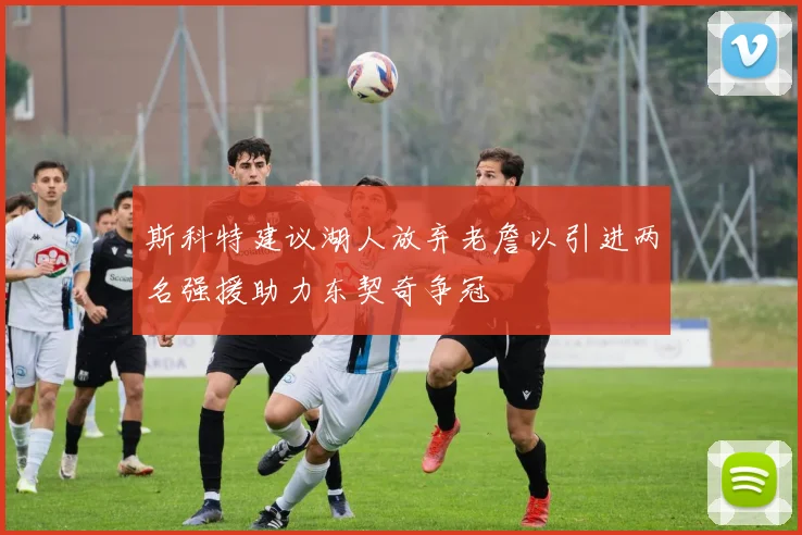 斯科特建议湖人放弃老詹以引进两名强援助力东契奇争冠