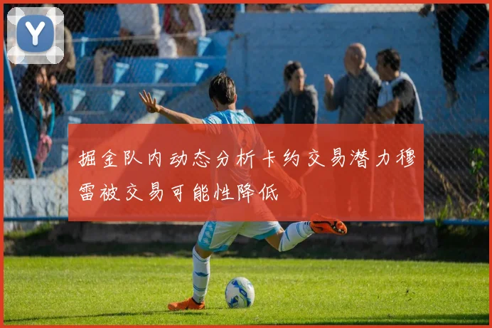掘金队内动态分析卡约交易潜力穆雷被交易可能性降低