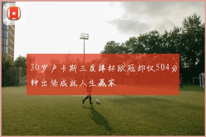 30岁卢卡斯三度捧杯欧冠却仅504分钟出场成就人生赢家