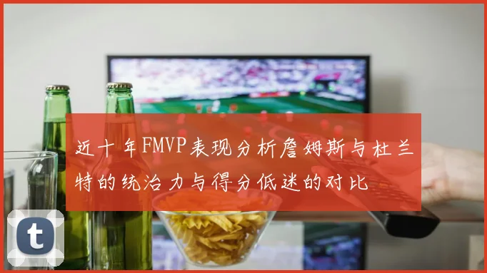 近十年FMVP表现分析詹姆斯与杜兰特的统治力与得分低迷的对比