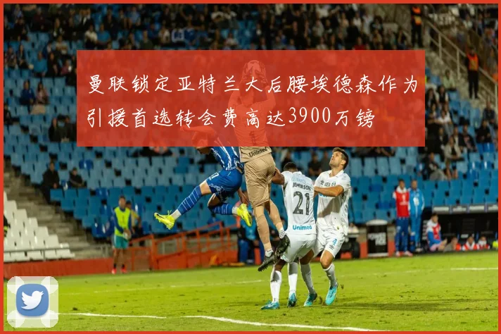 曼联锁定亚特兰大后腰埃德森作为引援首选转会费高达3900万镑