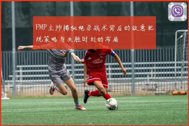 FMP主帅揭秘绝杀战术背后的故意犯规策略与决胜时刻的布局