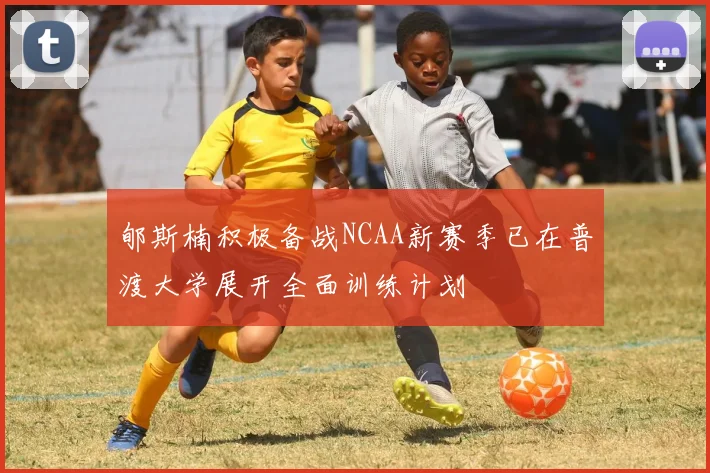 郇斯楠积极备战NCAA新赛季已在普渡大学展开全面训练计划