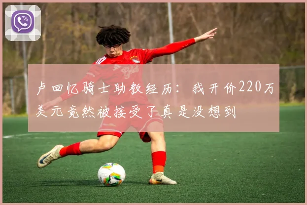 卢回忆骑士助教经历：我开价220万美元竟然被接受了真是没想到