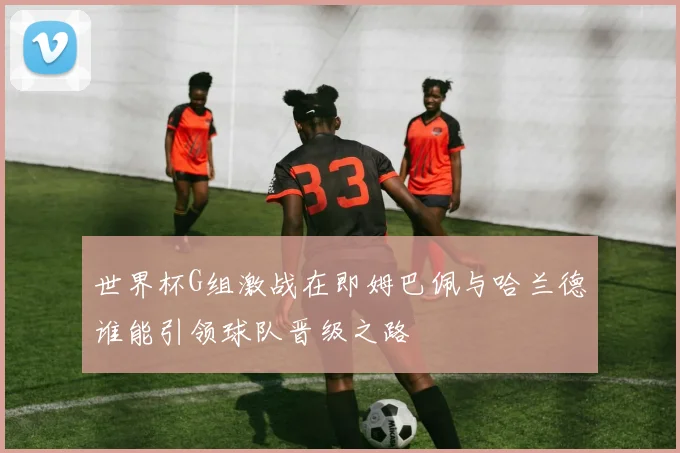 世界杯G组激战在即姆巴佩与哈兰德谁能引领球队晋级之路