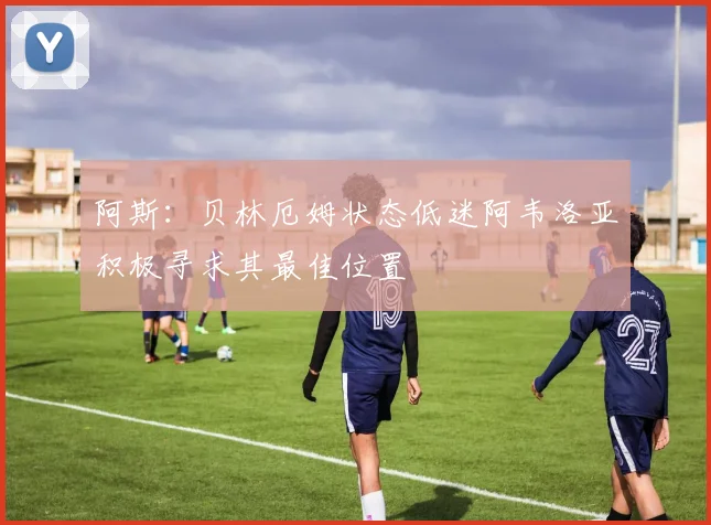 阿斯：贝林厄姆状态低迷阿韦洛亚积极寻求其最佳位置