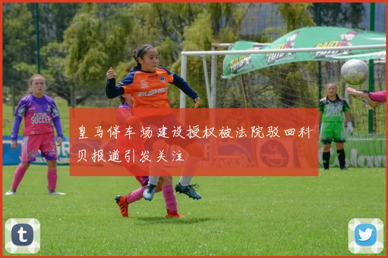 皇马停车场建设授权被法院驳回科贝报道引发关注