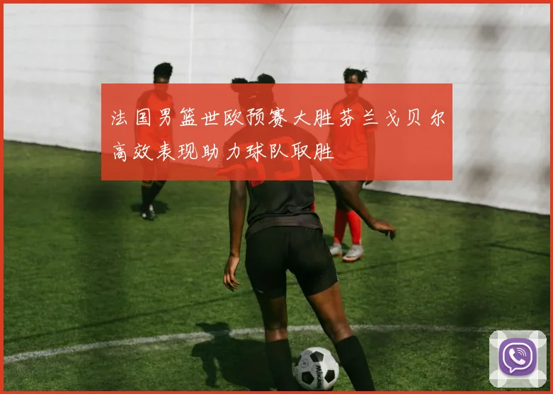 法国男篮世欧预赛大胜芬兰戈贝尔高效表现助力球队取胜