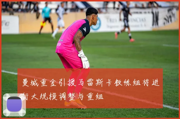曼城重金引援马雷斯卡教练组将进行大规模调整与重组