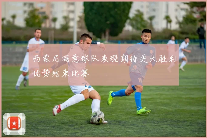 西蒙尼满意球队表现期待更大胜利优势结束比赛