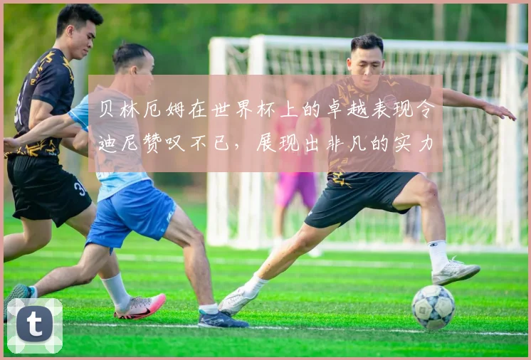 贝林厄姆在世界杯上的卓越表现令迪尼赞叹不已，展现出非凡的实力与魅力