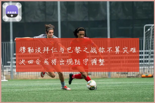 穆勒谈拜仁与巴黎之战称不算灾难次回合或将出现防守调整